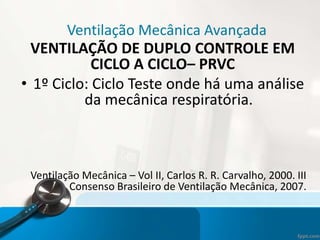 Ventilação Mecânica Avançada
VENTILAÇÃO DE DUPLO CONTROLE EM
CICLO A CICLO– PRVC
• 1º Ciclo: Ciclo Teste onde há uma análise
da mecânica respiratória.
Ventilação Mecânica – Vol II, Carlos R. R. Carvalho, 2000. III
Consenso Brasileiro de Ventilação Mecânica, 2007.
 