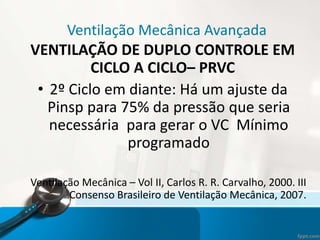 Ventilação Mecânica Avançada
VENTILAÇÃO DE DUPLO CONTROLE EM
CICLO A CICLO– PRVC
• 2º Ciclo em diante: Há um ajuste da
Pinsp para 75% da pressão que seria
necessária para gerar o VC Mínimo
programado
Ventilação Mecânica – Vol II, Carlos R. R. Carvalho, 2000. III
Consenso Brasileiro de Ventilação Mecânica, 2007.
 