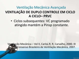 Ventilação Mecânica Avançada
VENTILAÇÃO DE DUPLO CONTROLE EM CICLO
A CICLO– PRVC
• Ciclos subsequentes: VC programado
atingido mantém a Pinsp constante.
Ventilação Mecânica – Vol II, Carlos R. R. Carvalho, 2000. III
Consenso Brasileiro de Ventilação Mecânica, 2007.
 