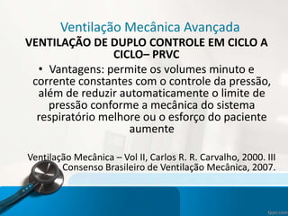 Ventilação Mecânica Avançada
VENTILAÇÃO DE DUPLO CONTROLE EM CICLO A
CICLO– PRVC
• Vantagens: permite os volumes minuto e
corrente constantes com o controle da pressão,
além de reduzir automaticamente o limite de
pressão conforme a mecânica do sistema
respiratório melhore ou o esforço do paciente
aumente
Ventilação Mecânica – Vol II, Carlos R. R. Carvalho, 2000. III
Consenso Brasileiro de Ventilação Mecânica, 2007.
 