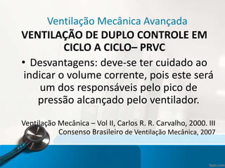 Ventilação Mecânica Avançada
VENTILAÇÃO DE DUPLO CONTROLE EM
CICLO A CICLO– PRVC
• Desvantagens: deve-se ter cuidado ao
indicar o volume corrente, pois este será
um dos responsáveis pelo pico de
pressão alcançado pelo ventilador.
Ventilação Mecânica – Vol II, Carlos R. R. Carvalho, 2000. III
Consenso Brasileiro de Ventilação Mecânica, 2007
 