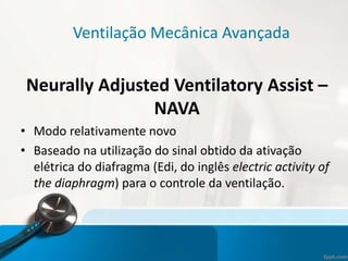 Ventilação Mecânica Avançada
Neurally Adjusted Ventilatory Assist –
NAVA
• Modo relativamente novo
• Baseado na utilização do sinal obtido da ativação
elétrica do diafragma (Edi, do inglês electric activity of
the diaphragm) para o controle da ventilação.
 