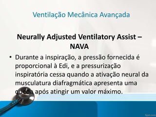 Ventilação Mecânica Avançada
Neurally Adjusted Ventilatory Assist –
NAVA
• Durante a inspiração, a pressão fornecida é
proporcional à Edi, e a pressurização
inspiratória cessa quando a ativação neural da
musculatura diafragmática apresenta uma
queda após atingir um valor máximo.
 