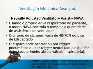 Ventilação Mecânica Avançada
Neurally Adjusted Ventilatory Assist – NAVA
• Usando o próprio drive respiratório do paciente,
o modo NAVA controla o tempo e a quantidade
de assistência do ventilador.
• O critério de ciclagem varia de 40-70% do pico
de Edi captado
• O disparo pode ocorrer ou por trigger
pneumático ou por trigger neural (aquele que for
detectado primeiro abre a válvula inspiratória),
Sinderby. C, Beck. Jennifer. Neurally adjusted ventilatory
assist for infants in critical condition. Pediatric Health.
2009; 3(4): 297-301.
 