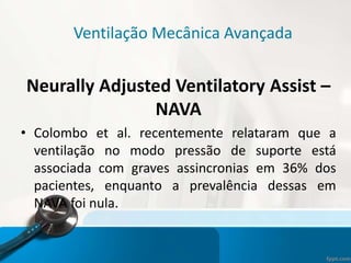 Ventilação Mecânica Avançada
Neurally Adjusted Ventilatory Assist –
NAVA
• Colombo et al. recentemente relataram que a
ventilação no modo pressão de suporte está
associada com graves assincronias em 36% dos
pacientes, enquanto a prevalência dessas em
NAVA foi nula.
 
