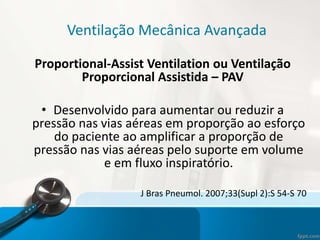 Ventilação Mecânica Avançada
Proportional-Assist Ventilation ou Ventilação
Proporcional Assistida – PAV
• Desenvolvido para aumentar ou reduzir a
pressão nas vias aéreas em proporção ao esforço
do paciente ao amplificar a proporção de
pressão nas vias aéreas pelo suporte em volume
e em fluxo inspiratório.
J Bras Pneumol. 2007;33(Supl 2):S 54-S 70
 