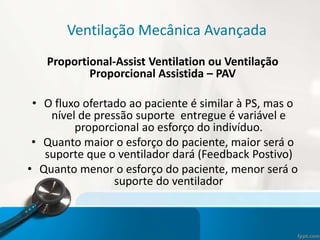 Ventilação Mecânica Avançada
Proportional-Assist Ventilation ou Ventilação
Proporcional Assistida – PAV
• O fluxo ofertado ao paciente é similar à PS, mas o
nível de pressão suporte entregue é variável e
proporcional ao esforço do indivíduo.
• Quanto maior o esforço do paciente, maior será o
suporte que o ventilador dará (Feedback Postivo)
• Quanto menor o esforço do paciente, menor será o
suporte do ventilador
 