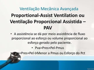 Ventilação Mecânica Avançada
Proportional-Assist Ventilation ou
Ventilação Proporcional Assistida –
PAV
• A assistência se dá por meio assistência de fluxo
proporcional ao esforço ou volume proporcional ao
esforço gerado pelo paciente.
• Pva=Pres+Pel-Pmus
• Pva=Pres+Pel→Menor a Pmus ou Esforço do Pct
 