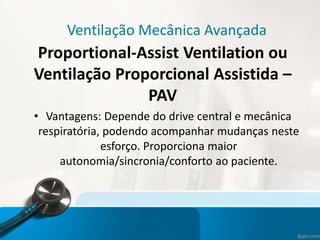 Ventilação Mecânica Avançada
Proportional-Assist Ventilation ou
Ventilação Proporcional Assistida –
PAV
• Vantagens: Depende do drive central e mecânica
respiratória, podendo acompanhar mudanças neste
esforço. Proporciona maior
autonomia/sincronia/conforto ao paciente.
 