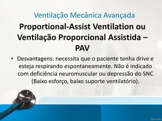 Ventilação Mecânica Avançada
Proportional-Assist Ventilation ou
Ventilação Proporcional Assistida –
PAV
• Desvantagens: necessita que o paciente tenha drive e
esteja respirando espontaneamente. Não é indicado
com deficiência neuromuscular ou depressão do SNC
(Baixo esforço, baixo suporte ventilatório).
 