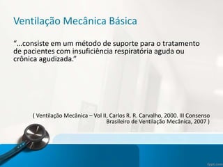 Ventilação Mecânica Básica
“…consiste em um método de suporte para o tratamento
de pacientes com insuficiência respiratória aguda ou
crônica agudizada.”
( Ventilação Mecânica – Vol II, Carlos R. R. Carvalho, 2000. III Consenso
Brasileiro de Ventilação Mecânica, 2007 )
 