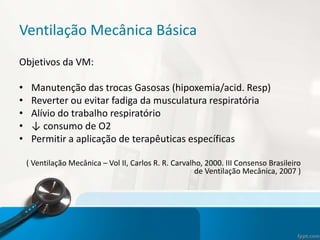 Ventilação Mecânica Básica
Objetivos da VM:
• Manutenção das trocas Gasosas (hipoxemia/acid. Resp)
• Reverter ou evitar fadiga da musculatura respiratória
• Alívio do trabalho respiratório
• ↓ consumo de O2
• Permitir a aplicação de terapêuticas específicas
( Ventilação Mecânica – Vol II, Carlos R. R. Carvalho, 2000. III Consenso Brasileiro
de Ventilação Mecânica, 2007 )
 