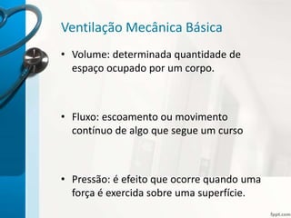 Ventilação Mecânica Básica
• Volume: determinada quantidade de
espaço ocupado por um corpo.
• Fluxo: escoamento ou movimento
contínuo de algo que segue um curso
• Pressão: é efeito que ocorre quando uma
força é exercida sobre uma superfície.
 