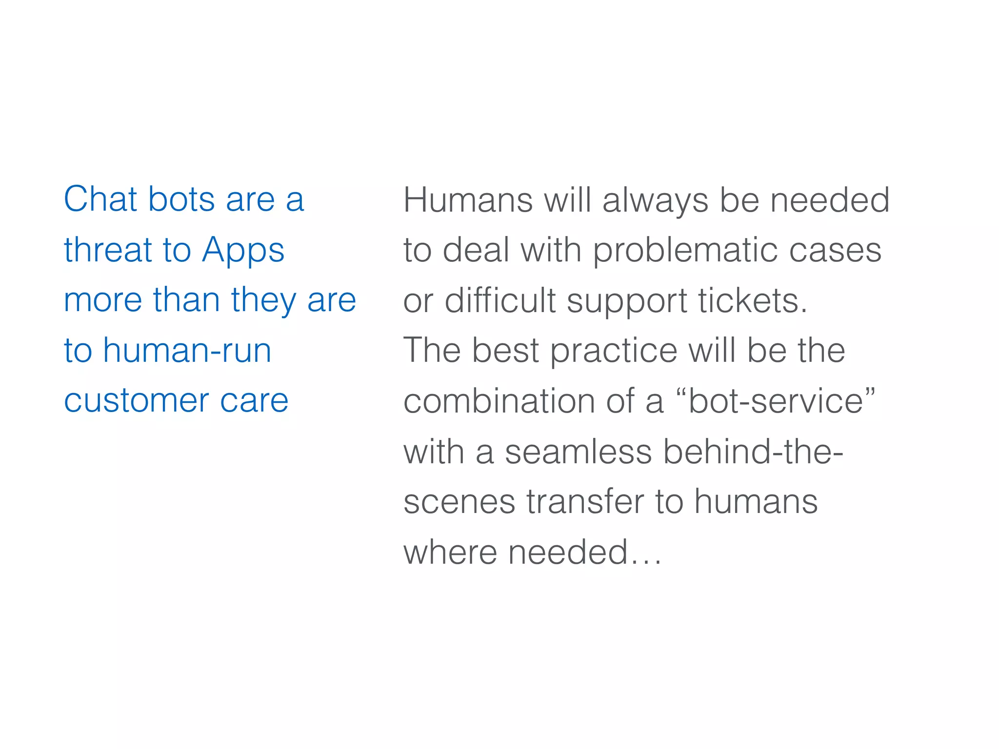 Humans will always be needed
to deal with problematic cases
or difﬁcult support tickets.
The best practice will be the
combination of a “bot-service”
with a seamless behind-the-
scenes transfer to humans
where needed…
Chat bots are a
threat to Apps
more than they are
to human-run
customer care
 