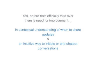 Yes, before bots ofﬁcially take over
there is need for improvement…
in contextual understanding of when to share
updates
&
an intuitive way to initiate or end chatbot
conversations
 