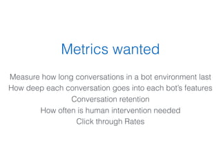 Metrics wanted
Measure how long conversations in a bot environment last
How deep each conversation goes into each bot’s features
Conversation retention
How often is human intervention needed
Click through Rates
 