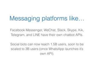 Messaging platforms like…
 
Facebook Messenger, WeChat, Slack, Skype, Kik,
Telegram, and LINE have their own chatbot APIs.
Social bots can now reach 1.5B users, soon to be
scaled to 3B users (once WhatsApp launches it’s
own API).
 