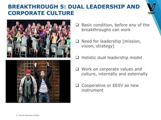 © Vlerick Business School
BREAKTHROUGH 5: DUAL LEADERSHIP AND
CORPORATE CULTURE
 Basic condition, before any of the
breakthroughs can work
 Need for leadership (mission,
vision, strategy)
 Holistic dual leadership model
 Work on corporate values and
culture, internally and externally
 Cooperative or EESV as new
instrument
 
