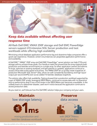 Keep data available without affecting user response time April 2017 (Revised)
data accesslow storage latency
Maintain
mixing production and
test/dev database workloads
with SRDF®
/Metro
high availability
Preserve
Keep data available without affecting user
response time
All-ﬂash Dell EMC VMAX 250F storage and Dell EMC PowerEdge
servers support I/O-intensive SQL Server production and test
workloads while offering high availability
Minimizing critical database application performance lag and downtime helps companies offer a
good user experience. However, certain circumstances can jeopardize application performance
and availability.
A Dell EMC™
VMAX™
250F array and Dell EMC PowerEdge™
server solution can help CTOs and
storage admins achieve those goals. Our hands-on tests ﬁrst proved that the array supports both
production and test/dev environments on a single array. So when application owners and admins
ﬁx bugs, optimize an existing workload, and test patches or updates, applications continue to
access critical data at the speed of business. The VMAX 250F let us quickly create snapshots of
production Microsoft®
SQL Server®
data, which ran with consistently low latency and high input/
output per second (IOPS) even as we added 10 test/dev database snapshots.
The solution also offers high availability. Testing showed that a production workload supported by
a pair of VMAX 250F arrays, leveraging SRDF/Metro, continues to access data with no downtime
and no performance drop if one of the arrays in the SRDF/Metro pair becomes unavailable. In the
unlikely event of a datacenter disaster, users won’t notice because the application continues to
access production data.
As you read on, we’ll discuss how this Dell EMC solution helps your company and your users.
A Principled Technologies report: Hands-on testing. Real-world results.
 