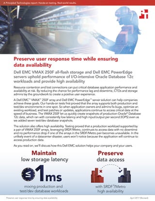 Preserve user response time by ensuring data availability April 2017 (Revised)
low storage latency
Maintain
mixing production and
test/dev database workloads
data access
with SRDF®
/Metro
high availability
Preserve
Preserve user response time while ensuring
data availability
Dell EMC VMAX 250F all-ﬂash storage and Dell EMC PowerEdge
servers uphold performance of I/O-intensive Oracle Database 12c
workloads and provide high availability
Resource contention and lost connections can put critical database application performance and
availability at risk. By reducing the chance for performance lag and downtime, CTOs and storage
admins lay the groundwork to create a positive user experience.
A Dell EMC™
VMAX™
250F array and Dell EMC PowerEdge™
server solution can help companies
achieve these goals. Our hands-on tests ﬁrst proved that the array supports both production and
test/dev environments in one spot. So when application owners and admins ﬁx bugs, optimize an
existing workload, and test patches or updates, applications continue to access critical data at the
speed of business. The VMAX 250F let us quickly create snapshots of production Oracle®
Database
12c data, which ran with consistently low latency and high input/output per second (IOPS) even as
we added seven test/dev database snapshots.
The solution also offers high availability. Testing proved that a production workload supported by
a pair of VMAX 250F arrays, leveraging SRDF/Metro, continues to access data with no downtime
and no performance drop if one of the arrays in the SRDF/Metro pair becomes unavailable. In the
unlikely event of a datacenter disaster, users won’t notice because the application will continue to
access production data.
As you read on, we’ll discuss how this Dell EMC solution helps your company and your users.
A Principled Technologies report: Hands-on testing. Real-world results.
 