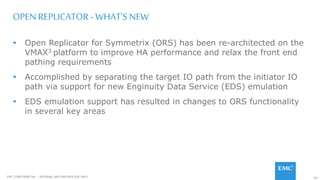 107EMC CONFIDENETIAL – INTERNAL AND PARTNER USE ONLY
OPEN REPLICATOR - WHAT’S NEW
 Open Replicator for Symmetrix (ORS) has been re-architected on the
VMAX3 platform to improve HA performance and relax the front end
pathing requirements
 Accomplished by separating the target IO path from the initiator IO
path via support for new Enginuity Data Service (EDS) emulation
 EDS emulation support has resulted in changes to ORS functionality
in several key areas
 