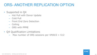 108EMC CONFIDENETIAL – INTERNAL AND PARTNER USE ONLY
• Supported in Q4
– Hot Pull with Donor Update
– Cold Pull
– Front End Zero Detection
– Ceiling
– ORS with PPME
• Q4 Qualification Limitations
– Max number of ORS sessions per VMAX3 = 512
ORS- ANOTHER REPLICATION OPTION
 