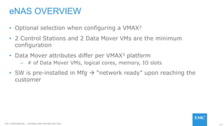 113EMC CONFIDENETIAL – INTERNAL AND PARTNER USE ONLY
eNAS OVERVIEW
• Optional selection when configuring a VMAX3
• 2 Control Stations and 2 Data Mover VMs are the minimum
configuration
• Data Mover attributes differ per VMAX3 platform
– # of Data Mover VMs, logical cores, memory, IO slots
• SW is pre-installed in Mfg  “network ready” upon reaching the
customer
 