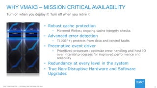 12EMC CONFIDENETIAL – INTERNAL AND PARTNER USE ONLY
• Robust cache protection
– Mirrored Writes; ongoing cache integrity checks
• Advanced error detection
– T10DIF+; protects from data and control faults
• Preemptive event driver
– Prioritized processes; optimize error handling and host IO
over internal processes for improved performance and
reliability
• Redundancy at every level in the system
• True Non-Disruptive Hardware and Software
Upgrades
WHY VMAX3 – MISSION CRITICAL AVAILABILITY
Turn on when you deploy it! Turn off when you retire it!
 