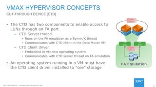 117EMC CONFIDENETIAL – INTERNAL AND PARTNER USE ONLY
FA Emulation
VMAX HYPERVISOR CONCEPTS
• The CTD has two components to enable access to
LUNs through an FA port
– CTD Server thread
• Runs on the FA emulation as a Symm/K thread
• Communicates with CTD client in the Data Mover VM
– CTD Client driver
• Embedded in VM host operating system
• Communicates with CTD server thread on FA emulation
• An operating system running in a VM must have
the CTD client driver installed to “see” storage
CUT-THROUGH DEVICE [CTD]
VM
port
VM
port
CTD
Server
CTD
Client
 