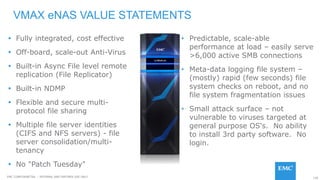 120EMC CONFIDENETIAL – INTERNAL AND PARTNER USE ONLY
VMAX eNAS VALUE STATEMENTS
• Predictable, scale-able
performance at load – easily serve
>6,000 active SMB connections
• Meta-data logging file system –
(mostly) rapid (few seconds) file
system checks on reboot, and no
file system fragmentation issues
• Small attack surface – not
vulnerable to viruses targeted at
general purpose OS's. No ability
to install 3rd party software. No
login.
 Fully integrated, cost effective
 Off-board, scale-out Anti-Virus
 Built-in Async File level remote
replication (File Replicator)
 Built-in NDMP
 Flexible and secure multi-
protocol file sharing
 Multiple file server identities
(CIFS and NFS servers) - file
server consolidation/multi-
tenancy
 No "Patch Tuesday"
 