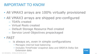 14EMC CONFIDENETIAL – INTERNAL AND PARTNER USE ONLY
• All VMAX3 arrays are 100% virtually provisioned
• All VMAX3 arrays are shipped pre-configured
– TDATs created
– Virtual Pools created
– Default Storage Resource Pool created
– Service Level Objectives prepackaged
• FAST
– is always on, even in simple configurations
• Manages internal load balancing
• Includes TimeFinder snapshot data and SRDF/A Delta Set
Extension data
IMPORTANT TO KNOW
 