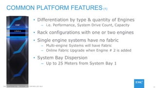 15EMC CONFIDENETIAL – INTERNAL AND PARTNER USE ONLY
• Differentiation by type & quantity of Engines
– i.e. Performance, System Drive Count, Capacity
• Rack configurations with one or two engines
• Single engine systems have no fabric
– Multi-engine Systems will have Fabric
– Online Fabric Upgrade when Engine # 2 is added
• System Bay Dispersion
– Up to 25 Meters from System Bay 1
COMMON PLATFORM FEATURES (1)
 