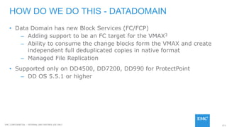 153EMC CONFIDENETIAL – INTERNAL AND PARTNER USE ONLY
• Data Domain has new Block Services (FC/FCP)
– Adding support to be an FC target for the VMAX3
– Ability to consume the change blocks form the VMAX and create
independent full deduplicated copies in native format
– Managed File Replication
• Supported only on DD4500, DD7200, DD990 for ProtectPoint
– DD OS 5.5.1 or higher
HOW DO WE DO THIS - DATADOMAIN
 