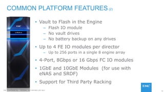 16EMC CONFIDENETIAL – INTERNAL AND PARTNER USE ONLY
• Vault to Flash in the Engine
– Flash IO module
– No vault drives
– No battery backup on any drives
• Up to 4 FE IO modules per director
– Up to 256 ports in a single 8 engine array
• 4-Port, 8Gbps or 16 Gbps FC IO modules
• 1GbE and 10GbE Modules (for use with
eNAS and SRDF)
• Support for Third Party Racking
COMMON PLATFORM FEATURES (2)
 