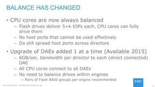 45EMC CONFIDENETIAL – INTERNAL AND PARTNER USE ONLY
• CPU cores are now always balanced
– Flash drives deliver 5+k IOPs each, CPU cores can fully
drive them
– No host ports that cannot be used effectively
– Do still spread host ports across directors
• Upgrade of DAEs added 1 at a time (Available 2015)
– 6GB/sec. bandwidth per director to each (direct connected)
DAE
– All CPU cores connect to all DAEs
– No need to balance drives within engines
• Pairs of Flash RAID groups per engine recommended
BALANCE HAS CHANGED
 