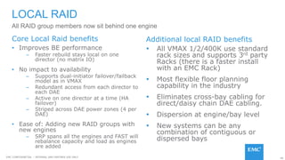 46EMC CONFIDENETIAL – INTERNAL AND PARTNER USE ONLY
LOCAL RAID
• Improves BE performance
– Faster rebuild stays local on one
director (no matrix IO)
• No impact to availability
– Supports dual-initiator failover/failback
model as in VMAX
– Redundant access from each director to
each DAE
– Active on one director at a time (HA
failover)
– Striped across DAE power zones (4 per
DAE)
• Ease of: Adding new RAID groups with
new engines
– SRP spans all the engines and FAST will
rebalance capacity and load as engines
are added
All RAID group members now sit behind one engine
 All VMAX 1/2/400K use standard
rack sizes and supports 3rd party
Racks (there is a faster install
with an EMC Rack)
 Most flexible floor planning
capability in the industry
 Eliminates cross-bay cabling for
direct/daisy chain DAE cabling.
 Dispersion at engine/bay level
 New systems can be any
combination of contiguous or
dispersed bays
Core Local Raid benefits Additional local RAID benefits
 