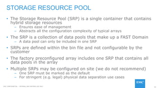 62EMC CONFIDENETIAL – INTERNAL AND PARTNER USE ONLY
• The Storage Resource Pool (SRP) is a single container that contains
hybrid storage resources
– Ensures ease of management
– Abstracts all the configuration complexity of typical arrays
• The SRP is a collection of data pools that make up a FAST Domain
– A data pool can only be included in one SRP
• SRPs are defined within the bin file and not configurable by the
customer
• The factory preconfigured array includes one SRP that contains all
data pools in the array
• Multiple SRPs may be configured on site (we do not recommend)
– One SRP must be marked as the default
– For stringent (e.g. legal) physical data separation use cases
STORAGE RESOURCE POOL
 
