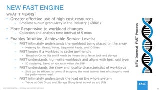 65EMC CONFIDENETIAL – INTERNAL AND PARTNER USE ONLY
• Greater effective use of high cost resources
– Smallest sublun granularity in the Industry (128KB)
• More Responsive to workload changes
– Collection and analysis time interval of 5 mins
• Enables Intuitive, Achievable Service Levels:
– FAST intimately understands the workload being placed on the array
• Metering for: Reads, Writes, Sequential Reads, and IO Sizes
– FAST knows if a workload is cache un-friendly
• Based on Cache hits and if needs be moves on to faster back end storage
– FAST understands high write workloads and aligns with best raid type
• IO clustering, Based on r/w ratio within the SRP
– FAST understands the skew and locality characteristics of workloads
• So it can be efficient in terms of assigning the most optimal tiers of storage to meet
the performance need
– FAST intimately understands the load on the whole system
• Tracks at Disk Group and Storage Group level as well as sub LUN
NEW FAST ENGINE
WHAT IT MEANS
NEWInternalFASTProcess
 