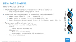 66EMC CONFIDENETIAL – INTERNAL AND PARTNER USE ONLY
• FAST collects performance metrics continuously at three levels
– Disk group/virtual pool, storage group, sublun
• The sublun tracking granularity at three levels, smaller than VMAX
– Extent: single track (128 KB) vs. 12 tracks (768 KB)
– Extent Group: 42 extents (5.25 MB) vs. 10 extents (7.5 MB)
– Extent Group Set: 42 extent groups (220.5 MB) vs. 48 extent groups (360 MB)
• Performance metrics collected include
– Reads, writes, sequential reads, cache hits
– IO size
• Tracked separately for read and write
– IO clustering
• Based on r/w ratio within the SRP
• Influences where to move workload types (write alignment)
– Time since last accessed
NEW FAST ENGINE
PERFORMANCE METRICS
NEWInternalFASTProcess
 