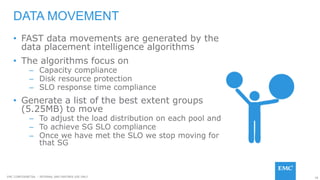 78EMC CONFIDENETIAL – INTERNAL AND PARTNER USE ONLY
• FAST data movements are generated by the
data placement intelligence algorithms
• The algorithms focus on
– Capacity compliance
– Disk resource protection
– SLO response time compliance
• Generate a list of the best extent groups
(5.25MB) to move
– To adjust the load distribution on each pool and
– To achieve SG SLO compliance
– Once we have met the SLO we stop moving for
that SG
DATA MOVEMENT
 