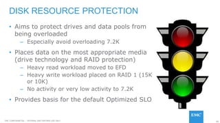 80EMC CONFIDENETIAL – INTERNAL AND PARTNER USE ONLY
• Aims to protect drives and data pools from
being overloaded
– Especially avoid overloading 7.2K
• Places data on the most appropriate media
(drive technology and RAID protection)
– Heavy read workload moved to EFD
– Heavy write workload placed on RAID 1 (15K
or 10K)
– No activity or very low activity to 7.2K
• Provides basis for the default Optimized SLO
DISK RESOURCE PROTECTION
 