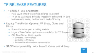 89EMC CONFIDENETIAL – INTERNAL AND PARTNER USE ONLY
• TF SnapVX 256 Snapshots
– Max 1024 linked to a single source in a chain
– TF Snap VX should be used instead of emulated TF due
to increased scale, performance and efficiency
• Legacy TimeFinder Options: VP Snap, Clone and
Mirror
– Primarily to support existing scripts
– Legacy TimeFinder options are emulated by TF SnapVX
– Old TimeFinder Limits apply
• Limited to 32 TF VP Snaps
• Limited to 16 TF Clones
• Requires that all emulations consume cache
• SRDF interoperability: with SnapVX, Clones and VP Snap
TF RELEASE FEATURES
 