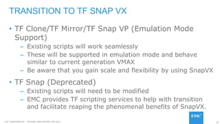 95EMC CONFIDENETIAL – INTERNAL AND PARTNER USE ONLY
• TF Clone/TF Mirror/TF Snap VP (Emulation Mode
Support)
– Existing scripts will work seamlessly
– These will be supported in emulation mode and behave
similar to current generation VMAX
– Be aware that you gain scale and flexibility by using SnapVX
• TF Snap (Deprecated)
– Existing scripts will need to be modified
– EMC provides TF scripting services to help with transition
and facilitate reaping the phenomenal benefits of SnapVX.
TRANSITION TO TF SNAP VX
 
