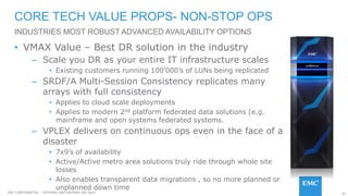 97EMC CONFIDENETIAL – INTERNAL AND PARTNER USE ONLY
• VMAX Value – Best DR solution in the industry
– Scale you DR as your entire IT infrastructure scales
• Existing customers running 100’000’s of LUNs being replicated
– SRDF/A Multi-Session Consistency replicates many
arrays with full consistency
• Applies to cloud scale deployments
• Applies to modern 2nd platform federated data solutions (e.g.
mainframe and open systems federated systems.
– VPLEX delivers on continuous ops even in the face of a
disaster
• 7x9’s of availability
• Active/Active metro area solutions truly ride through whole site
losses
• Also enables transparent data migrations , so no more planned or
unplanned down time
CORE TECH VALUE PROPS- NON-STOP OPS
INDUSTRIES MOST ROBUST ADVANCED AVAILABILITY OPTIONS
 