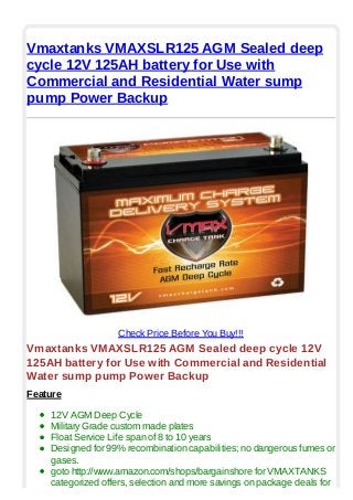 Vmaxtanks VMAXSLR125 AGM Sealed deep
cycle 12V 125AH battery for Use with
Commercial and Residential Water sump
pump Power Backup
Check Price Before You Buy!!!
Vmaxtanks VMAXSLR125 AGM Sealed deep cycle 12V
125AH battery for Use with Commercial and Residential
Water sump pump Power Backup
Feature
12V AGM Deep Cycle
Military Grade custom made plates
Float Service Life span of 8 to 10 years
Designed for 99% recombination capabilities; no dangerous fumes or
gases.
goto http://www.amazon.com/shops/bargainshore for VMAXTANKS
categorized offers, selection and more savings on package deals for
 