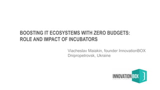 BOOSTING IT ECOSYSTEMS WITH ZERO BUDGETS:
ROLE AND IMPACT OF INCUBATORS
Viacheslav Maiakin, founder InnovationBOX
Dnipropetrovsk, Ukraine
 