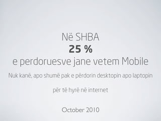 Në SHBA
             25 %
 e perdoruesve jane vetem Mobile
Nuk kanë, apo shumë pak e përdorin desktopin apo laptopin

                 për të hyrë në internet


                     October 2010
 