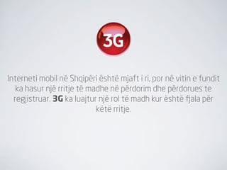 Interneti mobil në Shqipëri është mjaft i ri, por në vitin e fundit
   ka hasur një rritje të madhe në përdorim dhe përdorues te
  regjistruar. 3G ka luajtur një rol të madh kur është fjala për
                            këtë rritje.
 