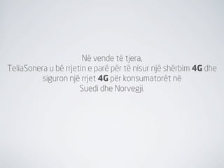 Në vende të tjera,
TeliaSonera u bë rrjetin e parë për të nisur një shërbim 4G dhe
          siguron një rrjet 4G për konsumatorët në
                      Suedi dhe Norvegji.
 