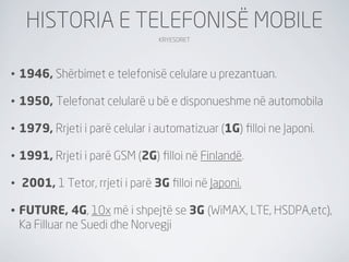 HISTORIA E TELEFONISË MOBILE
                                  KRYESORET




•   1946, Shërbimet e telefonisë celulare u prezantuan.

•   1950, Telefonat celularë u bë e disponueshme në automobila

•   1979, Rrjeti i parë celular i automatizuar (1G) ﬁlloi ne Japoni.

•   1991, Rrjeti i parë GSM (2G) ﬁlloi në Finlandë.

•   2001, 1 Tetor, rrjeti i parë 3G ﬁlloi në Japoni.

•   FUTURE, 4G, 10x më i shpejtë se 3G (WiMAX, LTE, HSDPA,etc),
    Ka Filluar ne Suedi dhe Norvegji
 